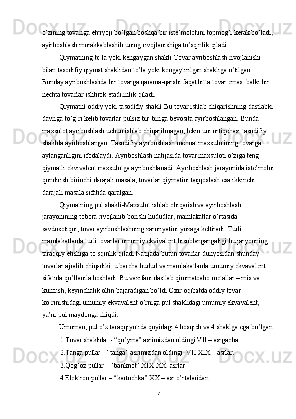 o’zining tovariga ehtiyoji bo’lgan boshqa bir iste’molchini topmog’i kerak bo’ladi, 
ayirboshlash murakkablashib uning rivojlanishiga to’sqinlik qiladi. 
Qiymatning to’la yoki kengaygan shakli-Tovar ayriboshlash rivojlanishi 
bilan tasodifiy qiymat shaklidan to’la yoki kengaytirilgan shakliga o’tilgan. 
Bunday ayriboshlashda bir tovarga qarama-qarshi faqat bitta tovar emas, balki bir 
nechta tovarlar ishtirok etadi.inlik qiladi. 
Qiymatni oddiy yoki tasodifiy shakli-Bu tovar ishlab chiqarishning dastlabki
davriga to’g’ri kelib tovarlar pulsiz bir-biriga bevosita ayirboshlangan. Bunda 
maxsulot ayriboshlash uchun ishlab chiqarilmagan, lekin uni ortiqchasi tasodifiy 
shaklda ayirboshlangan. Tasodifiy ayirboshlash mehnat maxsulotining tovarga 
aylanganligini ifodalaydi. Ayriboshlash natijasida tovar maxsuloti o’ziga teng 
qiymatli ekvivalent maxsulotga ayriboshlanadi. Ayriboshlash jarayonida iste’molni
qondirish birinchi darajali masala, tovarlar qiymatini taqqoslash esa ikkinchi 
darajali masala sifatida qaralgan. 
Qiymatning pul shakli-Maxsulot ishlab chiqarish va ayirboshlash 
jarayonining tobora rivojlanib borishi hududlar, mamlakatlar o’rtasida 
savdosotiqni, tovar ayirboshlashning zaruriyatini yuzaga keltiradi. Turli 
mamlakatlarda turli tovarlar umumiy ekvivalent hisoblangangaligi bu jaryonning 
taraqqiy etishiga to’sqinlik qiladi.Natijada butun tovarlar dunyosidan shunday 
tovarlar ajralib chiqadiki, u barcha hudud va mamlakatlarda umumiy ekvavalent 
sifatida qo’llanila boshladi. Bu vazifani dastlab qimmatbaho metallar – mis va 
kumush, keyinchalik oltin bajaradigan bo’ldi.Oxir oqibatda oddiy tovar 
ko’rinishidagi umumiy ekvavalent o’rniga pul shaklidagi umumiy ekvavalent, 
ya’ni pul maydonga chiqdi. 
Umuman, pul o’z taraqqiyotida quyidagi 4 bosqich va 4 shaklga ega bo’lgan:
1.Tovar shaklida  - “qo’yma” asrimizdan oldingi VII – asrgacha. 
2.Tanga pullar – “tanga” asrimizdan oldingi  VII-XIX – asrlar. 
3.Qog’oz pullar – “banknot” XIX-XX  asrlar. 
4.Elektron pullar – “kartochka” XX – asr o’rtalaridan. 
  7