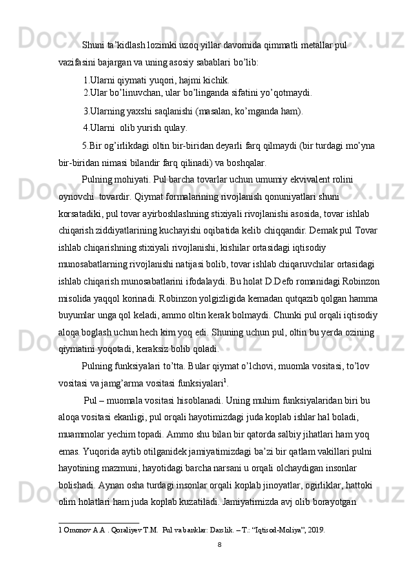 Shuni ta’kidlash lozimki uzoq yillar davomida qimmatli metallar pul 
vazifasini bajargan va uning asosiy sabablari bo’lib: 
1.Ularni qiymati yuqori, hajmi kichik. 
2.Ular bo’linuvchan, ular bo’linganda sifatini yo’qotmaydi. 
3.Ularning yaxshi saqlanishi (masalan, ko’mganda ham). 
4.Ularni  olib yurish qulay. 
5.Bir og’irlikdagi oltin bir-biridan deyarli farq qilmaydi (bir turdagi mo’yna 
bir-biridan nimasi bilandir farq qilinadi) va boshqalar. 
Pulning mohiyati. Pul barcha tovarlar uchun umumiy ekvivalent rolini 
oynovchi  tovardir. Qiymat formalarining rivojlanish qonuniyatlari shuni 
korsatadiki, pul tovar ayirboshlashning stixiyali rivojlanishi asosida, tovar ishlab 
chiqarish ziddiyatlarining kuchayishi oqibatida kelib chiqqandir. Demak pul Tovar 
ishlab chiqarishning stixiyali rivojlanishi, kishilar ortasidagi iqtisodiy 
munosabatlarning rivojlanishi natijasi bolib, tovar ishlab chiqaruvchilar ortasidagi 
ishlab chiqarish munosabatlarini ifodalaydi. Bu holat D.Defo romanidagi Robinzon
misolida yaqqol korinadi. Robinzon yolgizligida kemadan qutqazib qolgan hamma 
buyumlar unga qol keladi, ammo oltin kerak bolmaydi. Chunki pul orqali iqtisodiy 
aloqa boglash uchun hech kim yoq edi. Shuning uchun pul, oltin bu yerda ozining 
qiymatini yoqotadi, keraksiz bolib qoladi. 
Pulning funksiyalari to’tta. Bular qiymat o’lchovi, muomla vositasi, to’lov 
vositasi va jamg’arma vositasi funksiyalari 1
. 
  Pul – muomala vositasi hisoblanadi. Uning muhim funksiyalaridan biri bu 
aloqa vositasi ekanligi, pul orqali hayotimizdagi juda koplab ishlar hal boladi, 
muammolar yechim topadi. Ammo shu bilan bir qatorda salbiy jihatlari ham yoq 
emas. Yuqorida aytib otilganidek jamiyatimizdagi ba’zi bir qatlam vakillari pulni 
hayotining mazmuni, hayotidagi barcha narsani u orqali olchaydigan insonlar 
bolishadi. Aynan osha turdagi insonlar orqali koplab jinoyatlar, ogirliklar, hattoki 
olim holatlari ham juda koplab kuzatiladi. Jamiyatimizda avj olib borayotgan 
1  Omonov A.A . Qoraliyev T.M.  Pul va banklar: Darslik. – T.: “Iqtisod-Moliya”, 2019.  
  8 