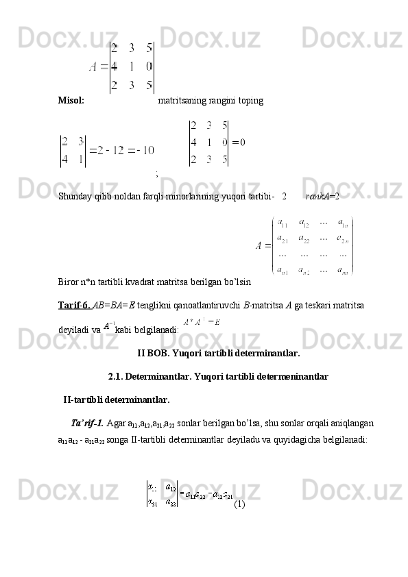 Misol:   matritsaning rangini toping 
;                   
Shunday qilib noldan farqli minorlarining yuqori tartibi-   2         rankA =2
Biror n*n tartibli kvadrat matritsa berilgan bo’lsin 
Tarif-6.  AB=BA=E  tenglikni qanoatlantiruvchi  B -matritsa  A  ga teskari matritsa 
deyiladi va A−1 kabi belgilanadi: 
II BOB.  Yuqori tartibli determinantlar.
2.1.   Determinantlar. Yuqori tartibli determeninantlar
    II-tartibli determinantlar.
          Ta’rif-1.   Agar a
11 ,a
12 ,a
21 ,a
22   sonlar berilgan bo’lsa, shu sonlar orqali aniqlangan 
a
11 a
12   - a
21 a
22   songa II-tartibli determinantlar deyiladu va quyidagicha belgilanadi:
 
                                                                            (1) 