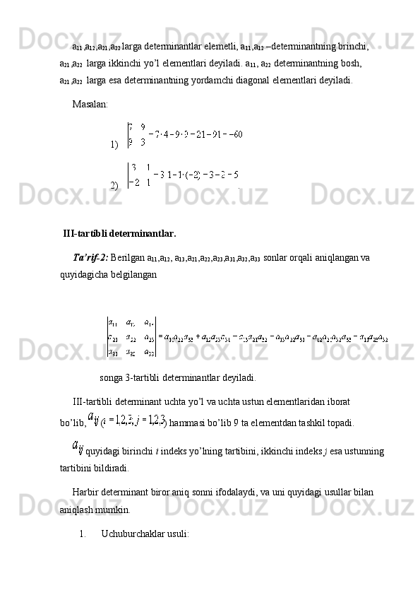 a
11 ,a
12 ,a
21 ,a
22   larga determinantlar elemetli, a
11 ,a
12   –determinantning brinchi, 
a
21 ,a
22     larga ikkinchi yo’l elementlari deyiladi. a
11 , a
22   determinantning bosh, 
a
21 ,a
22     larga esa determinantning yordamchi diagonal elementlari deyiladi.
Masalan:
                              1)        
                              2)         .
 
  III-tartibli determinantlar.
Ta’rif-2:   Berilgan a
11 ,a
12 , a
13 ,a
21 ,a
22 ,a
23 ,a
31 ,a
32 ,a
33   sonlar orqali aniqlangan va 
quyidagicha belgilangan
                                                               
                           
                                songa 3-tartibli determinantlar deyiladi.
III-tartibli determinant uchta yo’l va uchta ustun elementlaridan iborat 
bo’lib,     ( ) hammasi bo’lib 9 ta elementdan tashkil topadi.
  quyidagi birinchi   i   indeks yo’lning tartibini, ikkinchi indeks   j   esa ustunning 
tartibini bildiradi.
Harbir determinant biror aniq sonni ifodalaydi, va uni quyidagi usullar bilan 
aniqlash mumkin.
1.             Uchuburchaklar usuli: 