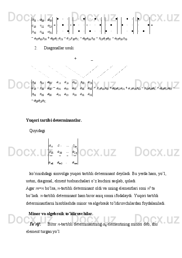 2.             Diagonallar usuli:
                                                                                +                           _
Yuqori tartibi determinantlar.
      Quyidagi
                                         
      ko’rinishdagi simvolga yuqori tartibli determinant deyiladi. Bu yerda ham, yo’l, 
ustun, diagonal, elment tushunchalari o’z kuchini saqlab, qoladi. 
Agar   m=n   bo’lsa,   n- tartibli determinant oldi va uning elementlari soni   n 2
  ta 
bo’ladi.   n- tartibli determinant ham biror aniq sonni ifodalaydi. Yuqori tartibli 
determinantlarni hisoblashda minor va algebraik to’ldiruvchilardan foydalaniladi.
Minor va algebraik to’ldiruvchilar.
      Ta’rif:             Biror   n- tartibli determinantning   a
ij   elementining minori deb, shu 
element turgan yo’l                         