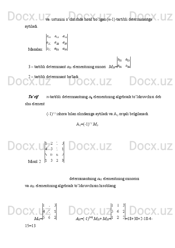                                         va     ustunini o’chrishda hosil bo’lgan ( n -1)-tartibli determinantga 
aytiladi.
      Masalan:      
      3 – tartibli determinant   a
23   elementining minori       M
23 =
      2 – tartibli determinant bo’ladi.
   
      Ta’rif :               n- tartibli determnantning   a
ij   elementining algebraik to’ldiruvchisi deb 
shu element
                                          (-1) i+j
  ishora bilan olindaniga aytiladi va A
ij   orqali belgilanadi.
                                                                                                    A
ij =(-1) i+j
  M
ij .
 
      Misol 2          
                                                                                                                                                                                                                         
                                                                                      determinantning   a
42   elementining minorini 
va   a
22   elementining algebraik to’ldiruvchisin hisoblang:
 
                  M
42 =
                                                                A
22 =(-1) 2+2
  M
22 +   M
22 = =18+30+2-18-4-
15=13 
