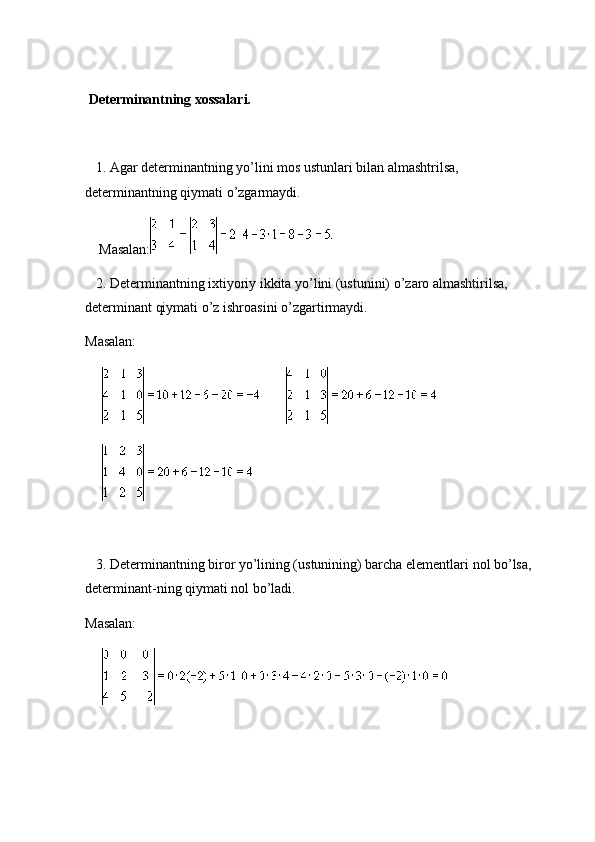    
  Determinantning xossalari.
      1. Agar determinantning yo’lini mos ustunlari bilan almashtrilsa, 
determinantning qiymati o’zgarmaydi.
        Masalan:
      2. Determinantning ixtiyoriy ikkita yo’lini (ustunini) o’zaro almashtirilsa, 
determinant qiymati o’z ishroasini o’zgartirmaydi.
Masalan:
                         
           
   
      3. Determinantning biror yo’lining (ustunining) barcha elementlari nol bo’lsa, 
determinant-ning qiymati nol bo’ladi.
Masalan:
               
    