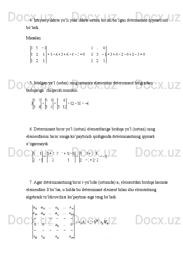       4. Ixtiyoriy ikkita yo’li yoki ikkita ustuni bir xil bo’lgan determinant qiymati nol 
bo’ladi.
Masalan:
                   
   
      5. Istalgan yo’l (ustun) ning umumiy elementini determinant belgisidan 
tashqariga     chiqarish mumkin.
         
      6. Determinant biror yo’l (ustun) elementlariga boshqa yo’l (ustuni) ning 
elementlarini biror songa ko’paytirinb qoshganda determinantning qiymati 
o’zgarmaydi.
           
 
      7. Agar determinantning biror   i -yo’lida (ustunida) a
ij   elementdan boshqa hamma 
elementlari 0 bo’lsa, u holda bu determinant element bilan shu elementning 
algebraik to’ldiruvchisi ko’paytma-siga teng bo’ladi.
            . 