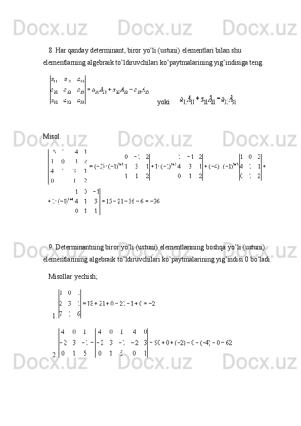  
      8. Har qanday determinant, biror yo’li (ustuni) elementlari bilan shu 
elementlarning algebraik to’ldiruvchilari ko’paytmalarining yig’indisiga teng.
                  yoki            
 
Misol.
       
 
      9. Determinantning biror yo’li (ustuni) elementlarining boshqa yo’li (ustuni) 
elementlarining algebraik to’ldiruvchilari ko’paytmalarining yig’indisi 0 bo’ladi.
      Misollar yechish;
          1.  
          2.   