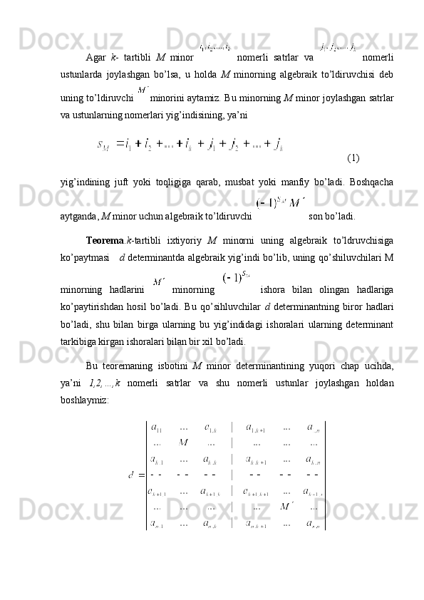 Agar   k -   tartibli   M   minor     nomerli   satrlar   va     nomerli
ustunlarda   joylashgan   bo’lsa,   u   holda   M   minorning   algebraik   to’ldiruvchisi   deb
uning to’ldiruvchi   minorini aytamiz. Bu minorning   M   minor joylashgan satrlar
va ustunlarning nomerlari yig’indisining, ya’ni 
(1)
yig’indining   juft   yoki   toqligiga   qarab,   musbat   yoki   manfiy   bo’ladi.   Boshqacha
aytganda,  M  minor uchun algebraik to’ldiruvchi   son bo’ladi.
Teorema . k -tartibli   ixtiyoriy   M   minorni   uning   algebraik   to’ldruvchisiga
ko’paytmasi      d   determinantda algebraik yig’indi bo’lib, uning qo’shiluvchilari M
minorning   hadlarini     minorning     ishora   bilan   olingan   hadlariga
ko’paytirishdan   hosil   bo’ladi.   Bu   qo’sihluvchilar   d   determinantning   biror   hadlari
bo’ladi,   shu   bilan   birga   ularning   bu   yig’indidagi   ishoralari   ularning   determinant
tarkibiga kirgan ishoralari bilan bir xil bo’ladi.
Bu   teoremaning   isbotini   M   minor   determinantining   yuqori   chap   ucihda,
ya’ni   1,2,…,k   nomerli   satrlar   va   shu   nomerli   ustunlar   joylashgan   holdan
boshlaymiz: 