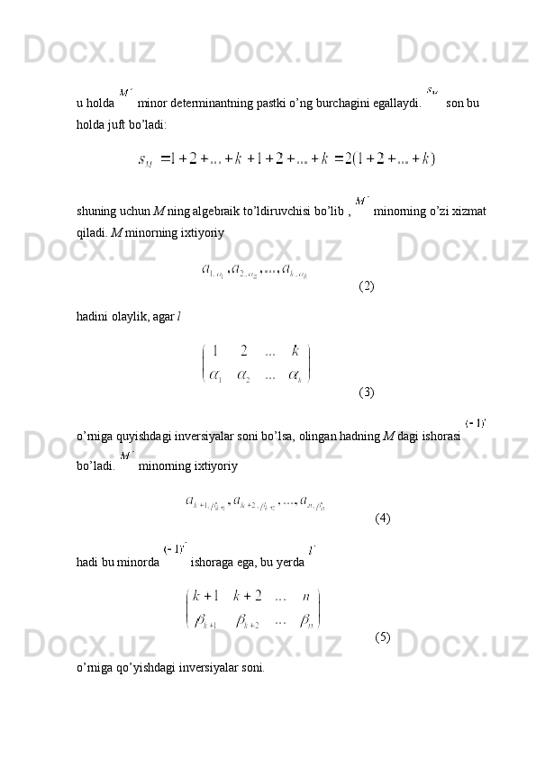 u holda   minor determinantning pastki o’ng burchagini egallaydi.    son bu 
holda juft bo’ladi:
shuning uchun  M  ning algebraik to’ldiruvchisi bo’lib ,   minorning o’zi xizmat 
qiladi.  M  minorning ixtiyoriy 
(2)
hadini olaylik, agar  l  
(3)
o’rniga quyishdagi inversiyalar soni bo’lsa, olingan hadning  M  dagi ishorasi   
bo’ladi.   minorning ixtiyoriy 
  (4)
hadi bu minorda   ishoraga ega, bu yerda 
          (5)
o’rniga qo’yishdagi inversiyalar soni. 