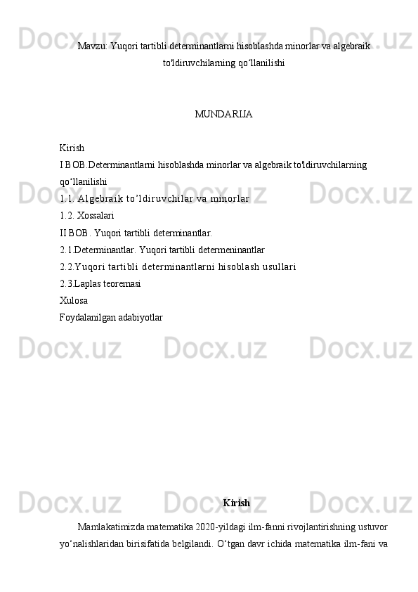 Mavzu:  Yuqori tartibli determinantlarni hisoblashda minorlar va algebraik
to'ldiruvchilarning qo llanilishiʻ
MUNDARIJA
Kirish
I BOB. Determinantlarni hisoblashda minorlar va algebraik to'ldiruvchilarning 
qo llanilishi	
ʻ
1.1.   A l g e b r a i k   t o ’ l d i r u v c h i l a r   v a   m i n o r l a r
1.2. Xossalari
II BOB.  Yuqori tartibli determinantlar.
2.1. Determinantlar. Yuqori tartibli determeninantlar
2.2. Yu qor i   t a r t i bl i   de t e r m i na nt l a r n i   hi s ob l a sh   us ul l a r i
2.3.Laplas teoremasi 
Xulosa 
Foydalanilgan adabiyotlar
Kirish
       Mamlakatimizda matematika 2020-yildagi ilm-fanni rivojlantirishning ustuvor
yo‘nalishlaridan birisifatida belgilandi. O‘tgan davr ichida matematika ilm-fani va
