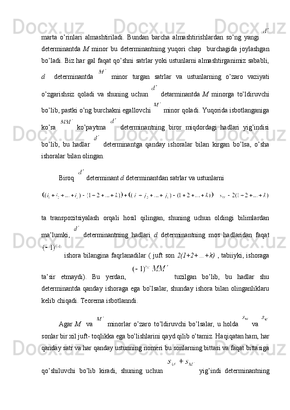 marta   o’rinlari   almashtiriladi.   Bundan   barcha   almashtirishlardan   so’ng   yangi  
determinantda   M   minor   bu   determinantning   yuqori   chap     burchagida   joylashgan
bo’ladi. Biz har gal faqat qo’shni satrlar yoki ustunlarni almashtirganimiz sababli,
d     determinantda     minor   turgan   satrlar   va   ustunlarning   o’zaro   vaziyati
o’zgarishsiz   qoladi   va   shuning   uchun     detarminantda   M   minorga   to’ldiruvchi
bo’lib, pastki o’ng burchakni egallovchi   minor qoladi. Yuqorida isbotlanganiga
ko’ra     ko’paytma     determinantning   biror   miqdordagi   hadlari   yig’indisi
bo’lib,   bu   hadlar     determinantga   qanday   ishoralar   bilan   kirgan   bo’lsa,   o’sha
ishoralar bilan olingan.
Biroq    determinant  d  determinantdan satrlar va ustunlarni
ta   transpozitsiyalash   orqali   hosil   qilingan,   shuning   uchun   oldingi   bilimlardan
ma’lumki,     determinantning   hadlari   d   determinantning   mos   hadlaridan   faqat
  ishora  bilangina  faqrlanadilar  (  juft  son   2(1+2+…+k)   ,  tabiiyki, ishoraga
ta’sir   etmaydi).   Bu   yerdan,     tuzilgan   bo’lib,   bu   hadlar   shu
determinantda   qanday   ishoraga   ega   bo’lsalar,   shunday   ishora   bilan  olinganliklaru
kelib chiqadi. Teorema isbotlanndi.
Agar   M     va     minorlar   o’zaro   to’ldiruvchi   bo’lsalar,   u   holda     va  
sonlar bir xil juft- toqlikka ega bo’lishlarini qayd qilib o’tamiz. Haqiqatan ham, har
qanday satr va har qanday ustunning nomeri bu sonlarning bittasi va faqat bittasiga
qo’shiluvchi   bo’lib   kiradi,   shuning   uchun     yig’indi   determinantning 