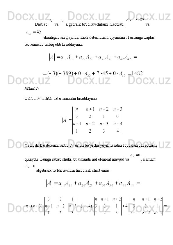 Dastlab   va   algebraik to‘ldiruvchilarni hisoblab,   va
 ekanligini aniqlaymiz. Endi determinant qiymatini II ustunga Laplas 
teoremasini tatbiq etib hisoblaymiz:
Misol-2:
Ushbu IV tartibli determinantni hisoblaymiz
Yechish: Bu determinantni IV ustun bo‘yicha yoyilmasidan foydalanib hisoblash
qulaydir. Bunga sabab shuki, bu ustunda nol element mavjud va  , element
 algebraik to’ldiruvchini hisoblash shart emas. 
