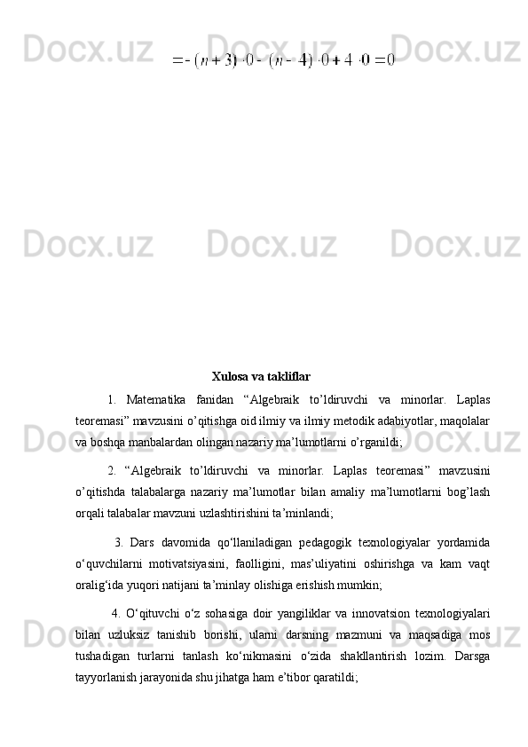                                             Xulosa va takliflar
1.   Matematika   fanidan   “ A lgebraik   to’ldiruvchi   va   minorlar .   Laplas
teoremasi ” mavzusini o’qitishga oid ilmiy va ilmiy metodik adabiyotlar, maqolalar
va boshqa manbalardan olingan nazariy ma’lumotlarni o’rganildi;
2.   “ Algebraik   to’ldiruvchi   va   minorlar.   Laplas   teoremasi ”   mavzusini
o’qitishda   talabalarga   nazariy   ma’lumotlar   bilan   amaliy   ma’lumotlarni   bog’lash
orqali talabalar mavzuni uzlashtirishini ta’minlandi;
  3.   Dars   davomida   qo‘llaniladigan   pedagogik   texnologiyalar   yordamida
o‘quvchilarni   motivatsiyasini,   faolligini,   mas’uliyatini   oshirishga   va   kam   vaqt
oralig‘ida yuqori natijani ta’minlay olishiga erishish mumkin;
  4.   O‘qituvchi   o‘z   sohasiga   doir   yangiliklar   va   innovatsion   texnologiyalari
bilan   uzluksiz   tanishib   borishi,   ularni   darsning   mazmuni   va   maqsadiga   mos
tushadigan   turlarni   tanlash   ko‘nikmasini   o‘zida   shakllantirish   lozim.   Darsga
tayyorlanish jarayonida shu jihatga ham e’tibor qaratildi; 