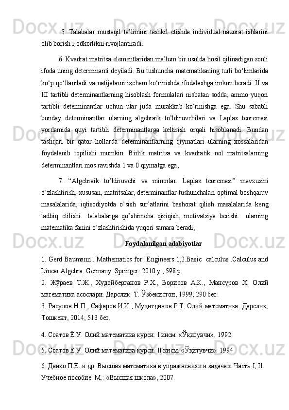   5.   Talabalar   mustaqil   ta’limini   tashkil   etishda   individual   nazorat   ishlarini
olib borish ijodkorlikni rivojlantiradi. 
6. Kvadrat matritsa elementlaridan ma’lum bir usulda hosil qilinadigan sonli
ifoda uning determinanti deyiladi. Bu tushuncha matematikaning turli bo‘limlarida
ko‘p qo‘llaniladi va natijalarni ixcham ko‘rinishda ifodalashga imkon beradi. II va
III  tartibli   determinantlarning  hisoblash  formulalari  nisbatan   sodda,  ammo yuqori
tartibli   determinantlar   uchun   ular   juda   murakkab   ko‘rinishga   ega.   Shu   sababli
bunday   determinantlar   ularning   algebraik   to’ldiruvchilari   va   Laplas   teoremasi
yordamida   quyi   tartibli   determinantlarga   keltirish   orqali   hisoblanadi.   Bundan
tashqari   bir   qator   hollarda   determinantlarning   qiymatlari   ularning   xossalaridan
foydalanib   topilishi   mumkin.   Birlik   matritsa   va   kvadratik   nol   matritsalarning
determinantlari mos ravishda 1 va 0 qiymatga ega;
7.   “ Algebraik   to’ldiruvchi   va   minorlar.   Laplas   teoremasi ”   mavzusini
o’zlashtirish, xususan, matritsalar, determinantlar tushunchalari optimal boshqaruv
masalalarida,   iqtisodiyotda   o’sish   sur’atlarini   bashorat   qilish   masalalarida   keng
tadbiq   etilishi     talabalarga   qo’shimcha   qiziqish,   motivatsiya   berishi     ularning
matematika fanini o’zlashtirishida yuqori samara beradi;
Foydalanilgan adabiyotlar
1. Gerd Baumann . Mathematics  for   Engineers 1,2.Basic   calculus .Calculus and
Linear Algebra. Germany .  Springer . 2010  y ., 598 р.
2.   Жўраев   Т.Ж.,   Худойберганов   Р.Х.,   Ворисов   А.К.,   Мансуров   Х.   Олий
математика асослари. Дарслик. Т. Ўзбекистон, 1999, 290 бет.
3. Расулов Н.П., Сафаров И.И., Муҳитдинов Р.Т. Олий математика. Дарслик,
Тошкент, 2014, 513 бет.
4. Соатов Ё.У. Олий математика курси.  I  кисм. «Ўқитувчи». 1992.
5. Соатов Ё.У. Олий математика курси.  II  кисм. «Ўқитувчи». 1994
6. Данко П.Е. и др. Высшая математика в упражнениях и задачах. Часть  I ,  II . 
Учебное пособие. М.: «Высшая школа», 2007. 
