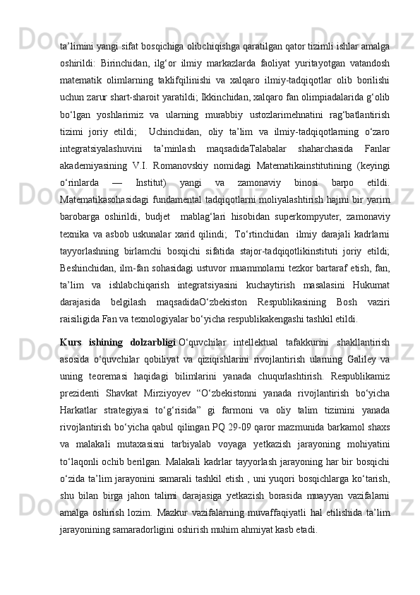 ta’limini yangi sifat bosqichiga olibchiqishga qaratilgan qator tizimli ishlar amalga
oshirildi:   Birinchidan,   ilg‘or   ilmiy   markazlarda   faoliyat   yuritayotgan   vatandosh
matematik   olimlarning   taklifqilinishi   va   xalqaro   ilmiy-tadqiqotlar   olib   borilishi
uchun zarur shart-sharoit yaratildi; Ikkinchidan, xalqaro fan olimpiadalarida g‘olib
bo‘lgan   yoshlarimiz   va   ularning   murabbiy   ustozlarimehnatini   rag‘batlantirish
tizimi   joriy   etildi;     Uchinchidan,   oliy   ta’lim   va   ilmiy-tadqiqotlarning   o‘zaro
integratsiyalashuvini   ta’minlash   maqsadidaTalabalar   shaharchasida   Fanlar
akademiyasining   V.I.   Romanovskiy   nomidagi   Matematikainstitutining   (keyingi
o‘rinlarda   —   Institut)   yangi   va   zamonaviy   binosi   barpo   etildi.
Matematikasohasidagi   fundamental   tadqiqotlarni  moliyalashtirish  hajmi  bir   yarim
barobarga   oshirildi,   budjet     mablag‘lari   hisobidan   superkompyuter,   zamonaviy
texnika   va   asbob   uskunalar   xarid   qilindi;     To‘rtinchidan     ilmiy   darajali   kadrlarni
tayyorlashning   birlamchi   bosqichi   sifatida   stajor-tadqiqotlikinstituti   joriy   etildi;
Beshinchidan, ilm-fan sohasidagi  ustuvor muammolarni tezkor bartaraf etish, fan,
ta’lim   va   ishlabchiqarish   integratsiyasini   kuchaytirish   masalasini   Hukumat
darajasida   belgilash   maqsadidaO‘zbekiston   Respublikasining   Bosh   vaziri
raisiligida Fan va texnologiyalar bo‘yicha respublikakengashi tashkil etildi.
Kurs   ishining   dolzarbligi .O‘quvchilar   intellektual   tafakkurini   shakllantirish
asosida   o‘quvchilar   qobiliyat   va   qiziqishlarini   rivojlantirish   ularning   Galiley   va
uning   teoremasi   haqidagi   bilimlarini   yanada   chuqurlashtirish.   Respublikamiz
prezidenti   Shavkat   Mirziyoyev   “O‘zbekistonni   yanada   rivojlantirish   bo‘yicha
Harkatlar   strategiyasi   to‘g‘risida”   gi   farmoni   va   oliy   talim   tizimini   yanada
rivojlantirish bo‘yicha qabul qilingan PQ 29-09 qaror mazmunida barkamol shaxs
va   malakali   mutaxasisni   tarbiyalab   voyaga   yetkazish   jarayoning   mohiyatini
to‘laqonli  ochib berilgan. Malakali  kadrlar  tayyorlash jarayoning har  bir  bosqichi
o‘zida ta’lim jarayonini samarali  tashkil  etish , uni  yuqori  bosqichlarga ko‘tarish,
shu   bilan   birga   jahon   talimi   darajasiga   yetkazish   borasida   muayyan   vazifalarni
amalga   oshirish   lozim.   Mazkur   vazifalarning   muvaffaqiyatli   hal   etilishida   ta’lim
jarayonining samaradorligini oshirish muhim ahmiyat kasb etadi. 