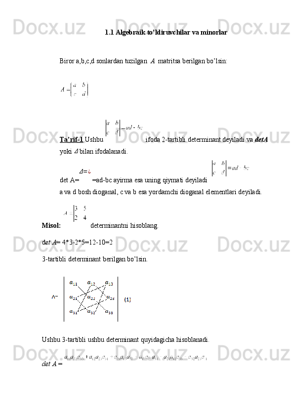 1.1 Algebraik to’ldiruvchilar va minorlar
Biror a,b,c,d sonlardan tuzilgan   A   matritsa berilgan bo’lsin:
Ta’rif-1  Ushbu   ifoda 2-tartibli determinant deyiladi va  detA  
yoki Δ  bilan ifodalanadi.
det A=	
Δ=¿  =ad-bc   ayirma esa uning qiymati deyiladi    
a va d bosh dioganal, c va b esa yordamchi dioganal elementlari deyiladi.
Misol:    determinantni hisoblang.
d et A = 4*3-2*5=12-10=2
3-tartibli determinant berilgan bo’lsin.
Ushbu 3-tartibli ushbu determinant quyidagicha hisoblanadi.
det A  =   