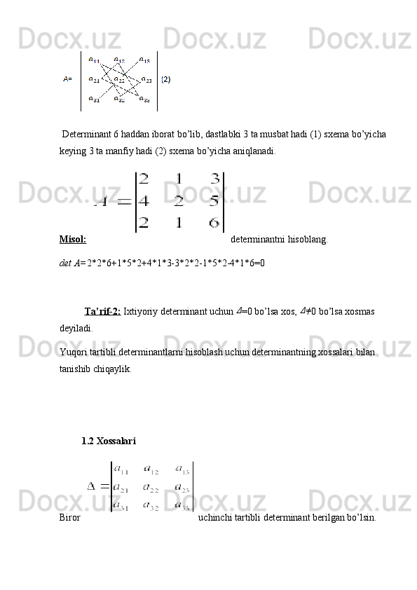  Determinant 6 haddan iborat bo’lib, dastlabki 3 ta musbat hadi (1) sxema bo’yicha
keying 3 ta manfiy hadi (2) sxema bo’yicha aniqlanadi.
Misol:    determinantni hisoblang.
det A= 2*2*6+1*5*2+4*1*3-3*2*2-1*5*2-4*1*6=0
Ta’rif-2:  Ixtiyoriy determinant uchun Δ =0 bo’lsa xos, 	Δ≠ 0 bo’lsa xosmas 
deyiladi. 
Yuqori tartibli determinantlarni hisoblash uchun determinantning xossalari bilan 
tanishib chiqaylik. 
         1.2 Xossalari
Biror    uchinchi tartibli determinant berilgan bo’lsin. 
