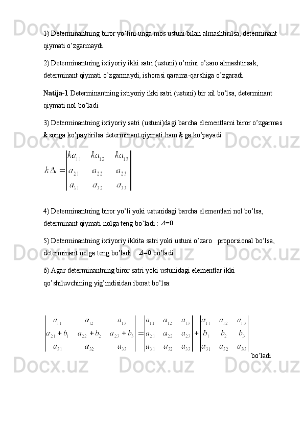 1) Determinantning biror yo’lini unga mos ustuni bilan almashtirilsa, determinant 
qiymati o’zgarmaydi.
2) Determinantning ixtiyoriy ikki satri (ustuni) o’rnini o’zaro almashtirsak, 
determinant qiymati o’zgarmaydi, ishorasi qarama-qarshiga o’zgaradi.
Natija-1  Determinantning ixtiyoriy ikki satri (ustuni) bir xil bo’lsa, determinant 
qiymati nol bo’ladi.
3) Determinantning ixtiyoriy satri (ustuni)dagi barcha elementlarni biror o’zgarmas
k  songa ko’paytirilsa determinant qiymati ham  k  ga ko’payadi
4) Determinantning biror yo’li yoki ustunidagi barcha elementlari nol bo’lsa, 
determinant qiymati nolga teng bo’ladi : Δ=0
5) Determinantning ixtiyoriy ikkita satri yoki ustuni o’zaro   proporsional bo’lsa, 
determinant nolga teng bo’ladi:   	
Δ=0   bo’ladi.
6) Agar determinantning biror satri yoki ustunidagi elementlar ikki 
qo’shiluvchining yig’indisidan iborat bo’lsa: 
 bo’ladi 