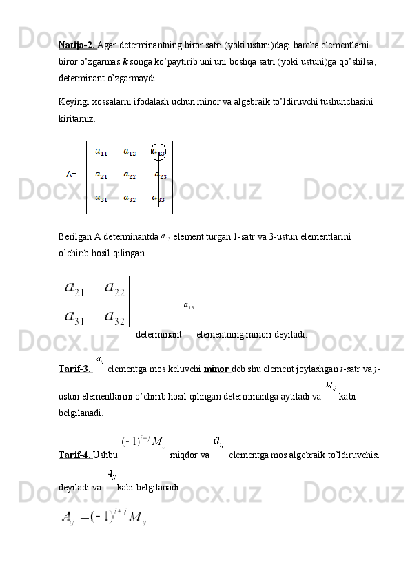 Natija-2.  Agar determinantning biror satri (yoki ustuni)dagi barcha elementlarni 
biror o’zgarmas  k  songa ko’paytirib uni uni boshqa satri (yoki ustuni)ga qo’shilsa, 
determinant o’zgarmaydi.
Keyingi xossalarni ifodalash uchun minor va algebraik to’ldiruvchi tushunchasini 
kiritamiz.
Berilgan A determinantda  a
13  element turgan 1-satr va 3-ustun elementlarini 
o’chirib hosil qilingan 
 determinant  a
13
 elementning minori deyiladi.
Tarif-3.     elementga mos keluvchi  minor  deb shu element joylashgan  i -satr va  j -
ustun elementlarini o’chirib hosil qilingan determinantga aytiladi va   kabi 
belgilanadi.
Tarif-4.  Ushbu   miqdor va   elementga mos algebraik to’ldiruvchisi
deyiladi va  kabi belgilanadi. 