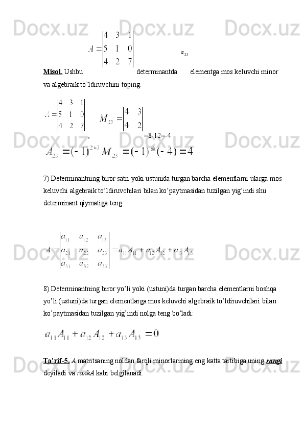 Misol.  Ushbu    determinantda  a23  elementga mos keluvchi minor 
va algebraik to’ldiruvchini toping. 
 ,      =8-12=-4
7) Determinantning biror satri yoki ustunida turgan barcha elementlarni ularga mos
keluvchi algebraik to’ldiruvchilari bilan ko’paytmasidan tuzilgan yig’indi shu 
determinant qiymatiga teng.
8) Determinantning biror yo’li yoki (ustuni)da turgan barcha elementlarni boshqa 
yo’li (ustuni)da turgan elementlarga mos keluvchi algebraik to’ldiruvchilari bilan 
ko’paytmasidan tuzilgan yig’indi nolga teng bo’ladi:
Ta’rif-5.   A  matritsaning noldan farqli minorlarining eng katta tartibiga uning  rangi
deyiladi va  rankA  kabi belgilanadi. 