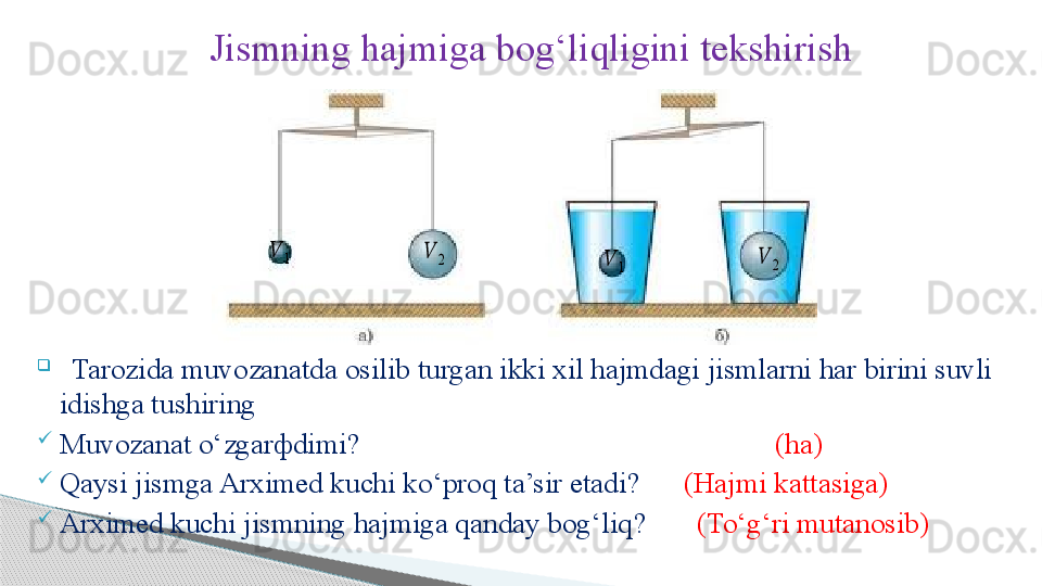 Jismning hajmiga bog ‘ liqligini tekshirish
                     

   Tarozida muvozanatda osilib turgan ikki xil hajmdagi jismlarni har birini suvli 
idishga tushiring

Muvozanat o ‘ zgar ф dimi?                                                           (ha)

Qaysi jismga Arximed kuchi ko ‘ proq ta’sir etadi?         (Hajmi kattasiga)

Arximed kuchi jismning hajmiga qanday bog‘liq?          (To‘g‘ri mutanosib)??????	2	
??????	1	??????	1	
??????	2     