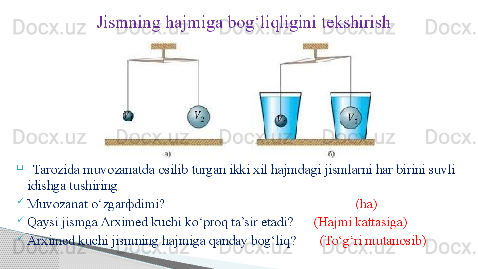 Jismning hajmiga bog ‘ liqligini tekshirish
                     
   Tarozida muvozanatda osilib turgan ikki xil hajmdagi jismlarni har birini suvli 
idishga tushiring
Muvozanat o ‘ zgar ф dimi?                                                           (ha)
Qaysi jismga Arximed kuchi ko ‘ proq ta’sir etadi?         (Hajmi kattasiga)
Arximed kuchi jismning hajmiga qanday bog‘liq?          (To‘g‘ri mutanosib)??????	2	
??????	1	??????	1	
??????	2