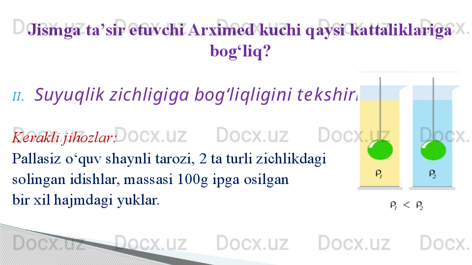 Jismga ta’sir etuvchi Arximed kuchi qaysi kattaliklariga 
bog‘liq?
I I . Suy uqlik  zichligiga bog‘liqligini t e k shirish .
Kerakli jihozlar:
Pallasiz o‘quv shaynli tarozi, 2 ta turli zichlikdagi 
solingan idishlar, massasi 100g ipga osilgan 
bir xil hajmdagi yuklar.     