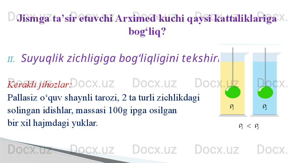 Jismga ta’sir etuvchi Arximed kuchi qaysi kattaliklariga 
bog‘liq?
I I . Suy uqlik  zichligiga bog‘liqligini t e k shirish .
Kerakli jihozlar:
Pallasiz o‘quv shaynli tarozi, 2 ta turli zichlikdagi 
solingan idishlar, massasi 100g ipga osilgan 
bir xil hajmdagi yuklar.