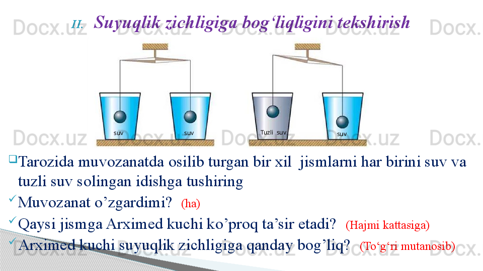 II. Suyuqlik zichligiga bog‘liqligini tekshirish

Tarozida muvozanatda osilib turgan bir xil  jismlarni har birini suv va 
tuzli suv solingan idishga tushiring

Muvozanat o’zgardimi?   (ha)

Qaysi jismga Arximed kuchi ko’proq ta’sir etadi?   (Hajmi kattasiga)

Arximed kuchi suyuqlik zichligiga qanday bog’liq?   (To‘g‘ri mutanosib)  Tuzli  suv
  suv  suv  suv     