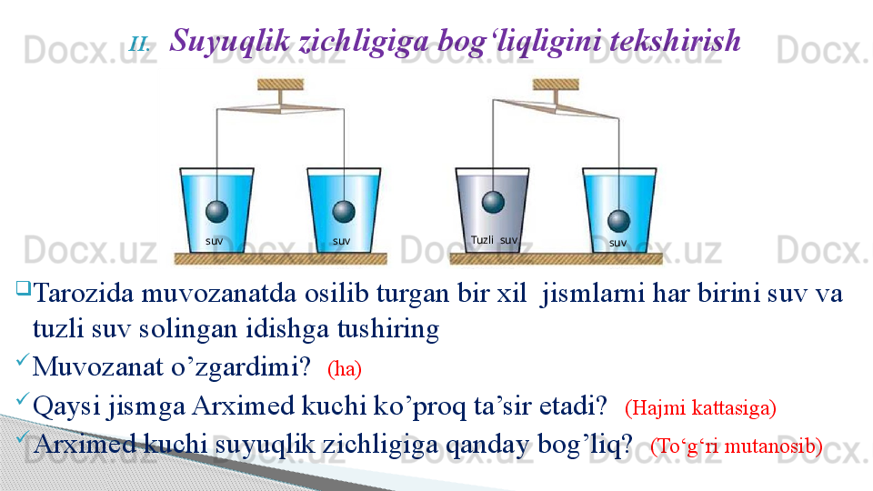 II. Suyuqlik zichligiga bog‘liqligini tekshirish
Tarozida muvozanatda osilib turgan bir xil  jismlarni har birini suv va 
tuzli suv solingan idishga tushiring
Muvozanat o’zgardimi?   (ha)
Qaysi jismga Arximed kuchi ko’proq ta’sir etadi?   (Hajmi kattasiga)
Arximed kuchi suyuqlik zichligiga qanday bog’liq?   (To‘g‘ri mutanosib)  Tuzli  suv
  suv  suv  suv