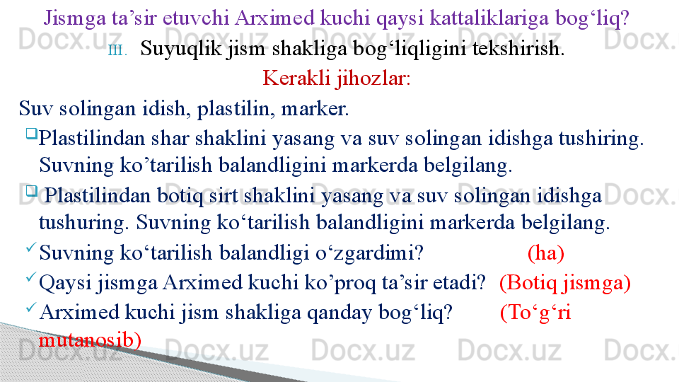 Jismga ta’sir etuvchi Arximed kuchi qaysi kattaliklariga bog‘liq?
III. Suyuqlik jism shakliga bog‘liqligini tekshirish.
Kerakli jihozlar:
Suv solingan idish, plastilin, marker.

Plastilindan shar shaklini yasang va suv solingan idishga tushiring. 
Suvning ko’tarilish balandligini markerda belgilang.

  Plastilindan botiq sirt shaklini yasang va suv solingan idishga 
tushuring. Suvning ko‘tarilish balandligini markerda belgilang.

Suvning ko‘tarilish balandligi o‘zgardimi?                   (ha)

Qaysi jismga Arximed kuchi ko’proq ta’sir etadi?   (Botiq jismga)

Arximed kuchi jism shakliga qanday bog‘liq?         (To‘g‘ri 
mutanosib)     