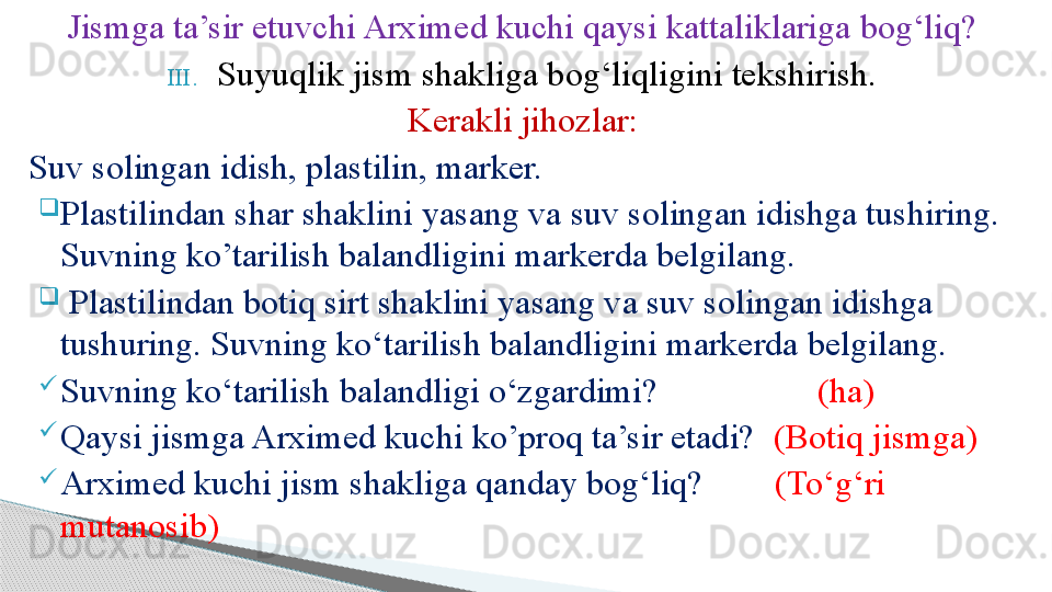 Jismga ta’sir etuvchi Arximed kuchi qaysi kattaliklariga bog‘liq?
III. Suyuqlik jism shakliga bog‘liqligini tekshirish.
Kerakli jihozlar:
Suv solingan idish, plastilin, marker.
Plastilindan shar shaklini yasang va suv solingan idishga tushiring. 
Suvning ko’tarilish balandligini markerda belgilang.
  Plastilindan botiq sirt shaklini yasang va suv solingan idishga 
tushuring. Suvning ko‘tarilish balandligini markerda belgilang.
Suvning ko‘tarilish balandligi o‘zgardimi?                   (ha)
Qaysi jismga Arximed kuchi ko’proq ta’sir etadi?   (Botiq jismga)
Arximed kuchi jism shakliga qanday bog‘liq?         (To‘g‘ri 
mutanosib)