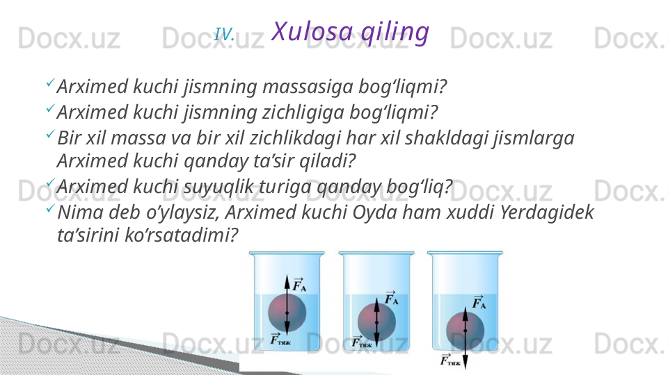 I V. X ulosa qiling

Arximed kuchi jismning massasiga bog‘liqmi?

Arximed kuchi jismning zichligiga bog‘liqmi?

Bir xil massa va bir xil zichlikdagi har xil shakldagi jismlarga 
Arximed kuchi qanday ta’sir qiladi?

Arximed kuchi suyuqlik turiga qanday bog‘liq?

Nima deb o’ylaysiz, Arximed kuchi Oyda ham xuddi Yerdagidek 
ta’sirini ko’rsatadimi?     