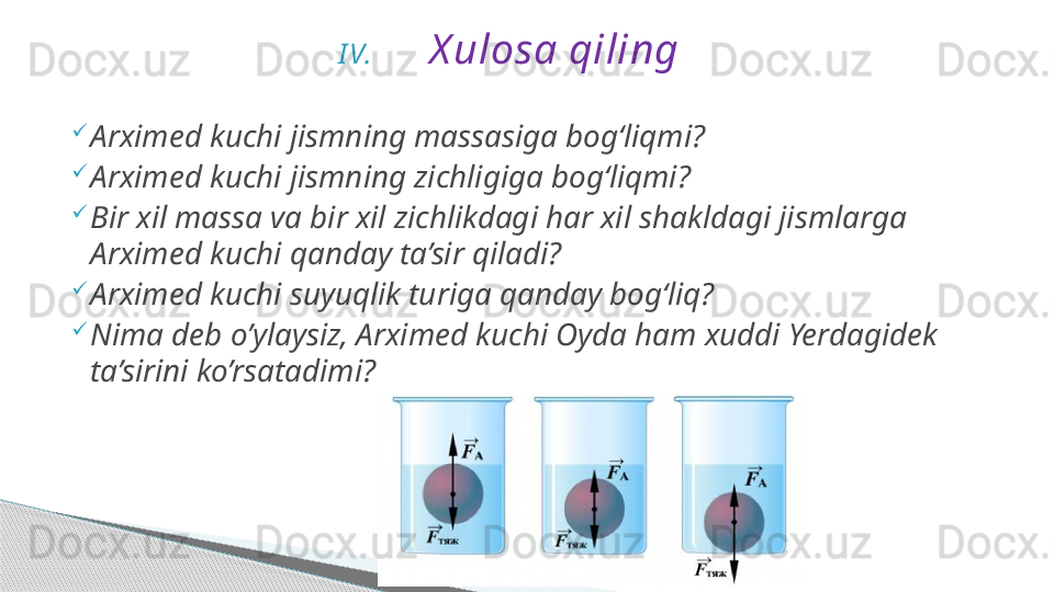 I V. X ulosa qiling
Arximed kuchi jismning massasiga bog‘liqmi?
Arximed kuchi jismning zichligiga bog‘liqmi?
Bir xil massa va bir xil zichlikdagi har xil shakldagi jismlarga 
Arximed kuchi qanday ta’sir qiladi?
Arximed kuchi suyuqlik turiga qanday bog‘liq?
Nima deb o’ylaysiz, Arximed kuchi Oyda ham xuddi Yerdagidek 
ta’sirini ko’rsatadimi?