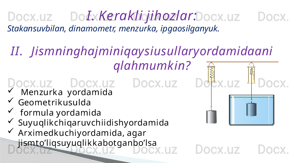 I . K e rak li jihozlar:
Stakansuvbilan, dinamometr, menzurka, ipgaosilganyuk.
I I . J ismninghajminiqay siusullary ordamidaani
qlahmumk in?

Menzurk a  y ordamida

Geomet rik usulda

  formula y ordamida

Suy uqlik chiqaruv chiidishy ordamida

Arximedk uchiy ordamida, agar 
jismt o’liqsuy uqlik k abot ganbo’lsa     