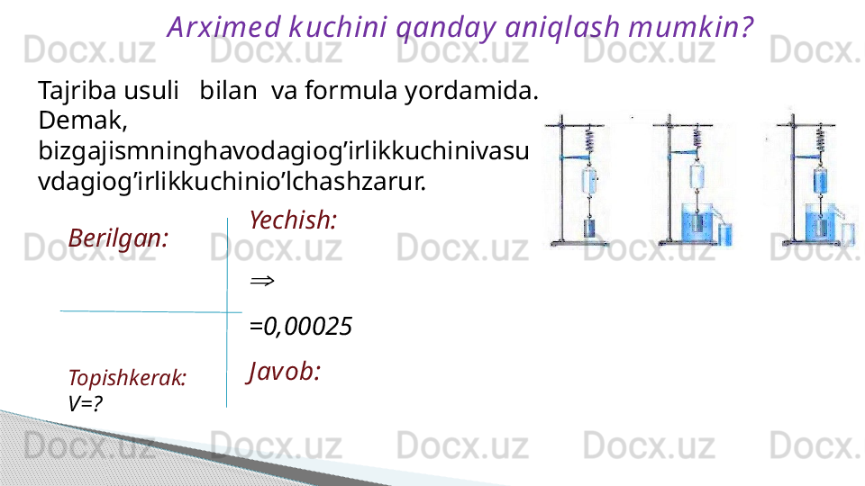 A rxime d k uchini qanday  aniqlash mumk in?
Berilgan:         
          
Topishkerak:
V=? Yechish:
⇒
=0,00025
J avob:Tajriba usuli   bilan  va formula yordamida.
Demak, 
bizgajismninghavodagiog’irlikkuchinivasu
vdagiog’irlikkuchinio’lchashzarur.     