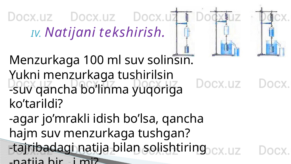 I V. Nat ijani t e k shirish.
Menzurkaga 100 ml suv solinsin.
Yukni menzurkaga tushirilsin
-suv qancha bo’linma yuqoriga 
ko’tarildi?
-agar jo’mrakli idish bo’lsa, qancha 
hajm suv menzurkaga tushgan?
-tajribadagi natija bilan solishtiring
-natija bir xilmi?     