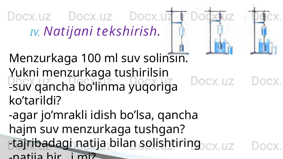 I V. Nat ijani t e k shirish.
Menzurkaga 100 ml suv solinsin.
Yukni menzurkaga tushirilsin
-suv qancha bo’linma yuqoriga 
ko’tarildi?
-agar jo’mrakli idish bo’lsa, qancha 
hajm suv menzurkaga tushgan?
-tajribadagi natija bilan solishtiring
-natija bir xilmi?