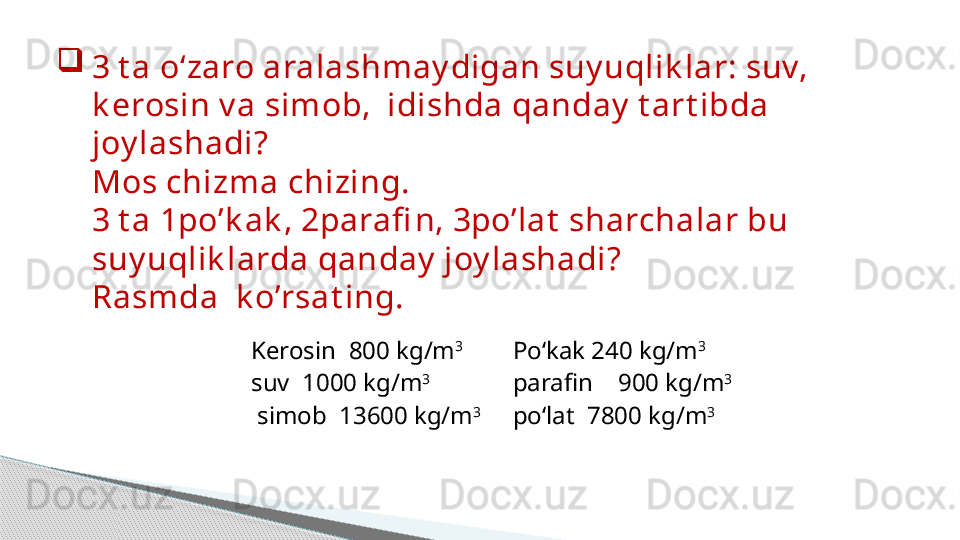 
3 t a o‘zaro aralashmay digan suy uqlik lar: suv, 
k erosin v a simob,  idishda qanday  t art ibda 
joy lashadi? 
Mos chizma chizing. 
3 t a 1po’k ak , 2parafi n, 3po’lat  sharchalar bu 
suy uqlik larda qanday  joy lashadi? 
Rasmda  k o’rsat ing.
Kerosin   800  kg / m 3
suv   1000  kg / m 3
  simob   13600  kg / m 3 Po‘kak  240  kg / m 3
parafin     900  kg / m 3
po‘lat   7800  kg / m 3     