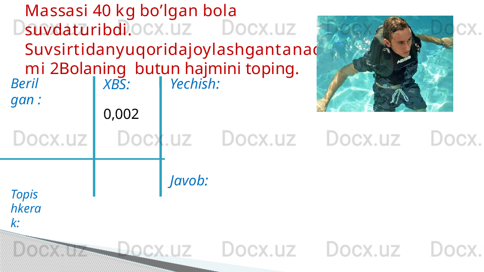 Beril
gan :  
   
Topis
hkera
k: Massasi 40 k g bo’lgan bola 
suv dat uribdi. 
Suv sirt idany uqoridajoy lashgant anaqis
mi 2 Bolaning  butun hajmini toping.
XBS:
0,002 Yechish:
Javob:     