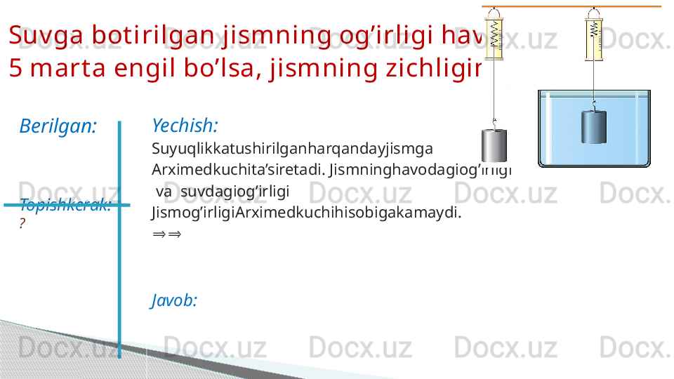 Yechish:
Suyuqlikkatushirilganharqandayjismga
Arximedkuchita’siretadi. Jismninghavodagiog’irligi
  va  suvdagiog’irligi
Jismog’irligiArximedkuchihisobigakamaydi.
⇒⇒
Javob:Suv ga bot irilgan jismning og’irligi hav odigidan  
5 mart a engil bo’lsa, jismning zichligini t oping .
Berilgan:
Topishkerak:  
?     