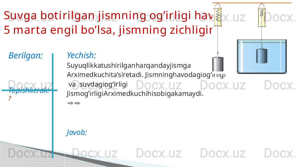 Yechish:
Suyuqlikkatushirilganharqandayjismga
Arximedkuchita’siretadi. Jismninghavodagiog’irligi
  va  suvdagiog’irligi
Jismog’irligiArximedkuchihisobigakamaydi.
⇒⇒
Javob:Suv ga bot irilgan jismning og’irligi hav odigidan  
5 mart a engil bo’lsa, jismning zichligini t oping .
Berilgan:
Topishkerak:  
?
