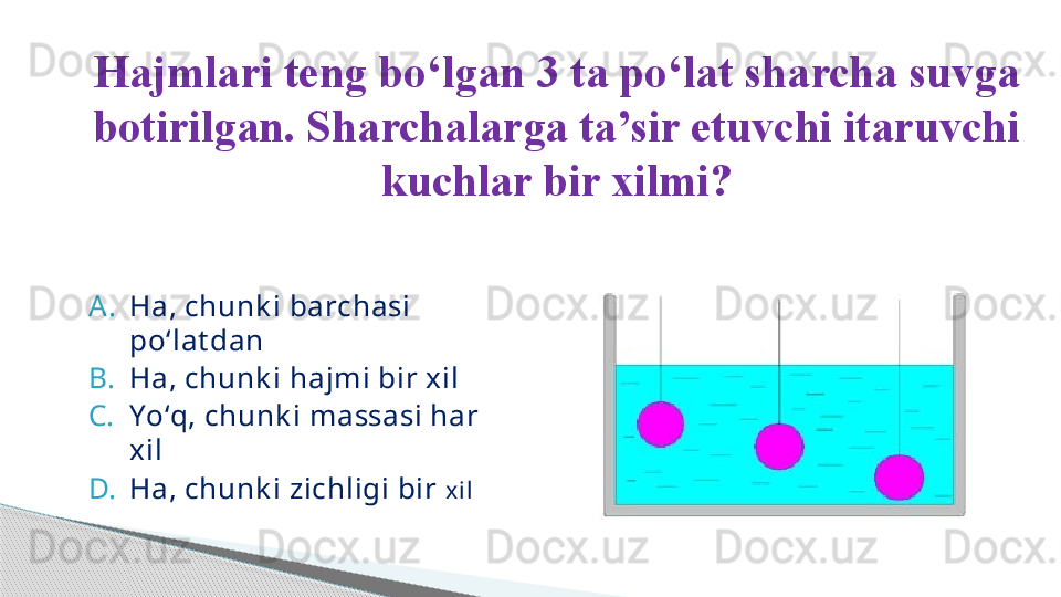 A. Ha, chunk i barchasi 
po ‘ lat dan
B. Ha, chunk i hajmi bir xil
C. Yo ‘ q, chunk i massasi har 
xil 
D. Ha, chunk i zichligi bir  xilHajmlari teng bo ‘ lgan 3 ta po ‘ lat sharcha suvga 
botirilgan. Sharchalarga ta’sir etuvchi itaruvchi 
kuchlar bir xilmi?     