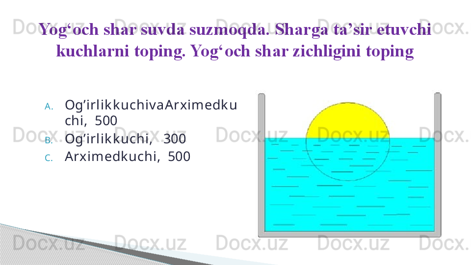 A. Og’irlik k uchiv aArximedk u
chi,  500
B. Og’irlik k uchi,   300
C. Arximedk uchi,  500Yog ‘ och shar suvda suzmoqda. Sharga ta’sir etuvchi 
kuchlarni toping. Yog ‘ och shar zichligini toping     