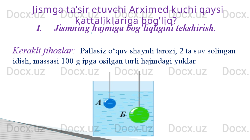    J ismga t a’sir et uv chi A rximed k uchi qay si 
k at t alik lariga bog’liq?
I.                                                                                           I. Jismning hajmiga bog’liqligini tekshirish .
                     
Kerakli jihozlar:    Pallasiz o ‘ quv shaynli tarozi,   2 ta suv   solingan  
idish, massasi 100 g ipga   osilgan   turli hajmdagi yuklar.     