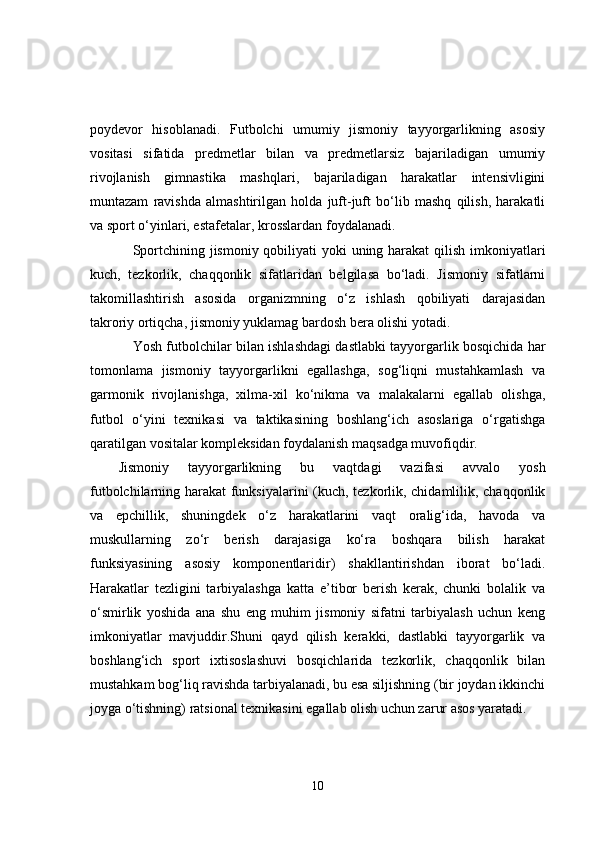 poydevor   hisoblanadi.   Futbolchi   umumiy   jismoniy   tayyorgarlikning   asosiy
vositasi   sifatida   predmetlar   bilan   va   predmetlarsiz   bajariladigan   umumiy
rivojlanish   gimnastika   mashqlari,   bajariladigan   harakatlar   intensivligini
muntazam   ravishda   almashtirilgan   holda   juft-juft   bo‘lib   mashq   qilish,   harakatli
va sport o‘yinlari, estafetalar, krosslardan foydalanadi.
Sportchining jismoniy qobiliyati  yoki uning harakat qilish imkoniyatlari
kuch,   tezkorlik,   chaqqonlik   sifatlaridan   belgilasa   bo‘ladi.   Jismoniy   sifatlarni
takomillashtirish   asosida   organizmning   o‘z   ishlash   qobiliyati   darajasidan
takroriy ortiqcha, jismoniy yuklamag bardosh bera olishi yotadi.
Yosh futbolchilar bilan ishlashdagi dastlabki tayyorgarlik bosqichida har
tomonlama   jismoniy   tayyorgarlikni   egallashga,   sog‘liqni   mustahkamlash   va
garmonik   rivojlanishga,   xilma-xil   ko‘nikma   va   malakalarni   egallab   olishga,
futbol   o‘yini   texnikasi   va   taktikasining   boshlang‘ich   asoslariga   o‘rgatishga
qaratilgan vositalar kompleksidan foydalanish maqsadga muvofiqdir.
Jismoniy   tayyorgarlikning   bu   vaqtdagi   vazifasi   avvalo   yosh
futbolchilarning harakat funksiyalarini  (kuch, tezkorlik, chidamlilik, chaqqonlik
va   epchillik,   shuningdek   o‘z   harakatlarini   vaqt   oralig‘ida,   havoda   va
muskullarning   zo‘r   berish   darajasiga   ko‘ra   boshqara   bilish   harakat
funksiyasining   asosiy   komponentlaridir)   shakllantirishdan   iborat   bo‘ladi.
Harakatlar   tezligini   tarbiyalashga   katta   e’tibor   berish   kerak,   chunki   bolalik   va
o‘smirlik   yoshida   ana   shu   eng   muhim   jismoniy   sifatni   tarbiyalash   uchun   keng
imkoniyatlar   mavjuddir.Shuni   qayd   qilish   kerakki,   dastlabki   tayyorgarlik   va
boshlang‘ich   sport   ixtisoslashuvi   bosqichlarida   tezkorlik,   chaqqonlik   bilan
mustahkam bog‘liq ravishda tarbiyalanadi, bu esa siljishning (bir joydan ikkinchi
joyga o‘tishning) ratsional texnikasini egallab olish uchun zarur asos yaratadi. 
10 