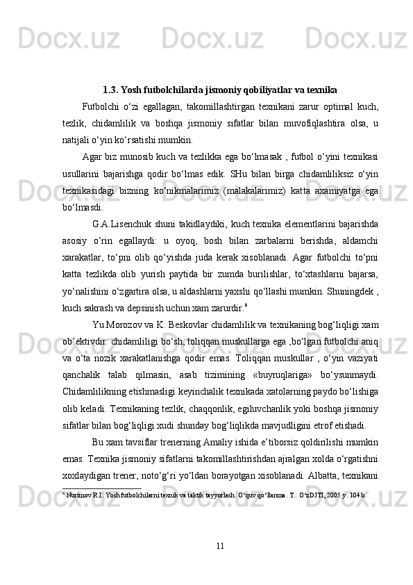 1.3. Yosh futbolchilarda jismoniy qobiliyatlar va texnika
Futbolchi   o‘zi   egallagan,   takomillashtirgan   texnikani   zarur   optimal   kuch,
tezlik,   chidamlilik   va   boshqa   jismoniy   sifatlar   bilan   muvofiqlashtira   olsa,   u
natijali o‘yin ko‘rsatishi mumkin.
Agar biz munosib kuch va tezlikka ega bo‘lmasak , futbol o‘yini texnikasi
usullarini   bajarishga   qodir   bo‘lmas   edik.   SHu   bilan   birga   chidamliliksiz   o‘yin
texnikasidagi   bizning   ko‘nikmalarimiz   (malakalarimiz)   kat t a   axamiyatga   ega
bo‘lmasdi.
G.A.Lisenchuk shuni takidlaydiki,   kuch texnika elementlarini bajarishda
asosiy   o‘rin   egallaydi:   u   oyoq,   bosh   bilan   zarbalarni   berishda,   aldamchi
xarakatlar,   to‘pni   olib   qo‘yishda   juda   kerak   xisoblanadi.   Agar   futbolchi   to‘pni
kat t a   tezlikda   olib   yurish   paytida   bir   zumda   burilishlar,   to‘xtashlarni   bajarsa,
yo‘nalishini o‘zgartira olsa, u aldashlarni yaxshi qo‘llashi mumkin. Shuningdek ,
kuch sakrash va depsinish uchun xam zarurdir. 4
Yu.Morozov va K. Beskovlar  chidamlilik va texnikaning bog‘liqligi xam
ob’ektivdir: chidamliligi bo‘sh, toliqqan muskullarga ega ,bo‘lgan futbolchi aniq
va   o‘ta   nozik   xarakatlanishga   qodir   emas.   Toliqqan   muskullar   ,   o‘yin   vaziyati
qanchalik   talab   qilmasin,   asab   tizimining   «buyruqlariga»   bo‘ysunmaydi.
Chidamlilikning etishmasligi keyinchalik texnikada xatolarning paydo bo‘lishiga
olib keladi. Texnikaning tezlik, chaqqonlik, egiluvchanlik yoki boshqa jismoniy
sifatlar bilan bog‘liqligi xudi shunday bog‘liqlikda mavjudligini etrof etishadi.
Bu xam tavsiflar trenerning Amaliy ishida e’tiborsiz qoldirilishi mumkin
emas. Texnika jismoniy sifatlarni takomillashtirishdan ajralgan xolda o‘rgatishni
xoxlaydigan trener, noto‘g‘ri yo‘ldan borayotgan xisoblanadi. Albatta, texnikani
4
 Nurimov R.I. Yosh futbolchilarni texnik va taktik tayyorlash. O‘quv qo‘llanma. T.: O‘zDJTI, 2005 y. 104 b.
11 