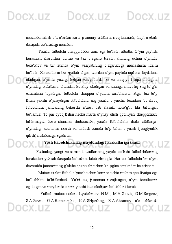 mustaxkamlash o‘z-o‘zidan zarur jismoniy sifatlarni rivojlantiradi, faqat u etarli
darajada bo‘masligi mumkin.
Yaxshi   futbolchi   chaqqonlikka   xam   ega   bo‘ladi,   albatta.   O‘yin   paytida
kurashish   sharoitlari   doimo   va   tez   o‘zgarib   turadi,   shuning   uchun   o‘yinchi
beto‘xtov   va   bir   zumda   o‘yin   vaziyatining   o‘zgarishiga   moslashishi   lozim
bo‘ladi. Xarakatlarni tez egallab olgan, ulardan o‘yin paytida oqilona foydalana
oladigan,   o‘yinda   yuzaga   kelgan   vaziyatlarda   tez   va   aniq   yo‘l   topa   oladigan,
o‘yindagi   xolatlarni   oldindan   ko‘zlay   oladigan   va   shunga   muvofiq   eng   to‘g‘ri
echimlarni   topadigan   futbolchi   chaqqon   o‘yinchi   xisoblanadi.   Agar   biz   to‘p
Bilan   yaxshi   o‘ynaydigan   futbolchini   eng   yaxshi   o‘yinchi,   texnikasi   bo‘shroq
futbolchini   jamoaning   bekorchi   a’zosi   deb   atasak,   noto‘g‘ri   fikr   bildirgan
bo‘lamiz.   To‘pni   oyoq   Bilan   necha   marta   o‘ynay   olish   qobiliyati   chaqqonlikni
bildirmaydi.   Zero   shunarsa   shubxasizki,   yaxshi   futbolchilar   ikala   sifatlarga-
o‘yindagi   xolatlarni   sezish   va   tanlash   xamda   to‘p   bilan   o‘ynash   (jonglyorlik
qilish) malakasiga egadirlar.
Yosh futbolchilarning maydondagi harakatlariga tasnif
Futbodagi   yangi   va   samarali   usullarining   paydo   bo‘lishi   futbolchilarning
harakatlari yuksak darajada bo‘lishini talab etmoqda. Har bir futbolchi bir o‘yin
davomida jamoasining g‘alaba qozonishi uchun ko‘pgina harakatlar bajarishadi.  
Mutaxassislar futbol o‘ynash uchun kamida uchta muhim qobiliyatga ega
bo‘lishlikni   ta’kidlashadi.   Ya’ni   bu,   jismonan   rivojlangan,   o‘yin   texnikasini
egallagan va maydonda o‘zini yaxshi tuta oladigan bo‘lishlari kerak.
  Futbol   mutaxassislari   Lyukshinov   N.M.,   M.A.Godik,   G.M.Sergeev,
S.A.Savin,   G.A.Romanenko,   K.A.SHperling,   R.A.Akramov   o‘z   ishlarida
12 