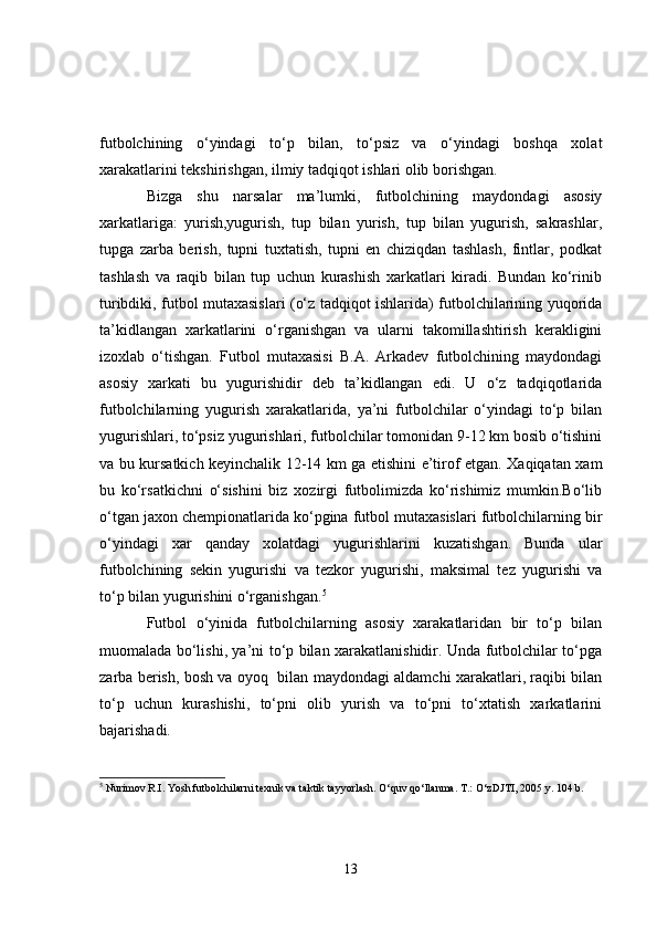 futbolchining   o‘yindagi   to‘p   bilan,   to‘psiz   va   o‘yindagi   boshqa   xolat
xarakatlarini tekshirishgan, ilmiy tadqiqot ishlari olib borishgan.
Bizga   shu   narsalar   ma’lumki,   futbolchining   maydondagi   asosiy
xarkatlariga:   yurish,yugurish,   tup   bilan   yurish,   tup   bilan   yugurish,   sakrashlar,
tupga   zarba   berish,   tupni   tuxtatish,   tupni   en   chiziqdan   tashlash,   fintlar,   podkat
tashlash   va   raqib   bilan   tup   uchun   kurashish   xarkatlari   kiradi.   Bundan   ko‘rinib
turibdiki, futbol mutaxasislari (o‘z tadqiqot ishlarida) futbolchilarining yuqorida
ta’kidlangan   xarkatlarini   o‘rganishgan   va   ularni   takomillashtirish   kerakligini
izoxlab   o‘tishgan.   Futbol   mutaxasisi   B.A.   Arkadev   futbolchining   maydondagi
asosiy   xarkati   bu   yugurishidir   deb   ta’kidlangan   edi.   U   o‘z   tadqiqotlarida
futbolchilarning   yugurish   xarakatlarida,   ya’ni   futbolchilar   o‘yindagi   to‘p   bilan
yugurishlari, to‘psiz yugurishlari, futbolchilar tomonidan 9-12 km bosib o‘tishini
va bu kursatkich keyinchalik 12-14 km ga etishini e’tirof etgan. Xaqiqatan xam
bu   ko‘rsatkichni   o‘sishini   biz   xozirgi   futbolimizda   ko‘rishimiz   mumkin.Bo‘lib
o‘tgan jaxon chempionatlarida ko‘pgina futbol mutaxasislari futbolchilarning bir
o‘yindagi   xar   qanday   xolatdagi   yugurishlarini   kuzatishgan.   Bunda   ular
futbolchining   sekin   yugurishi   va   tezkor   yugurishi,   maksimal   tez   yugurishi   va
to‘p bilan yugurishini o‘rganishgan. 5
Futbol   o‘yinida   futbolchilarning   asosiy   xarakatlaridan   bir   to‘p   bilan
muomalada bo‘lishi, ya’ni to‘p bilan xarakatlanishidir. Unda futbolchilar to‘pga
zarba berish, bosh va oyoq   bilan maydondagi aldamchi xarakatlari, raqibi bilan
to‘p   uchun   kurashishi,   to‘pni   olib   yurish   va   to‘pni   to‘xtatish   xarkatlarini
bajarishadi.
5
 Nurimov R.I. Yosh futbolchilarni texnik va taktik tayyorlash. O‘quv qo‘llanma. T.: O‘zDJTI, 2005 y. 104 b.
13 