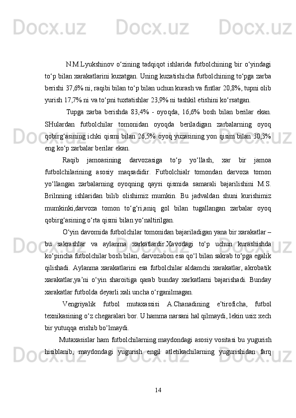 N.M.Lyukshinov   o‘zining   tadqiqot   ishlarida   futbolchining   bir   o‘yindagi
to‘p bilan xarakatlarini kuzatgan. Uning kuzatishicha futbolchining to‘pga zarba
berishi 37,6% ni, raqibi bilan to‘p bilan uchun kurash va fintlar 20,8%, tupni olib
yurish 17,7% ni va to‘pni tuxtatishlar 23,9% ni tashkil etishini ko‘rsatgan.
Tupga   zarba   berishda   83,4%   -   oyo q da,   16,6%   bosh   bilan   berilar   ekan.
SHulardan   futbolchilar   tomonidan   oyoqda   beriladigan   zarbalarning   oyoq
qobirg‘asining ichki qismi bilan 26,5% oyoq yuzasining yon qisim bilan 30,3%
eng ko‘p zarbalar berilar ekan.
Raqib   jamoasining   darvozasiga   to‘p   yo‘llash,   xar   bir   jamoa
futbolchilarining   asosiy   maqsadidir.   Futbolchialr   tomondan   darvoza   tomon
yo‘llangan   zarbalarning   oyoqning   qaysi   qismida   samarali   bajarilishini   M.S.
Brilnning   ishlaridan   bilib   olishimiz   mumkin.   Bu   jadvaldan   shuni   kurishimiz
mumkinki,darvoza   tomon   to‘g‘ri,aniq   gol   bilan   tugallangan   zarbalar   oyoq
qobirg‘asining o‘rta qismi bilan yo‘naltirilgan.
O‘yin davomida futbolchilar tomonidan bajariladigan yana bir xarakatlar –
bu   sakrashlar   va   aylanma   xarkatlardir.Xavodagi   to‘p   uchun   kurashishda
ko‘pincha futbolchilar bosh bilan, darvozabon esa qo‘l bilan sakrab to‘pga egalik
qilishadi.  Aylanma  xarakatlarini   esa   futbolchilar   aldamchi  xarakatlar,  akrobatik
xarakatlar,ya’ni   o‘yin   sharoitiga   qarab   bunday   xarkatlarni   bajarishadi.   Bunday
xarakatlar futbolda deyarli xali uncha o‘rganilmagan.
Vengriyalik   futbol   mutaxassisi   A.Chanadining   e’tiroficha,   futbol
texnikasining o‘z chegaralari bor. U hamma narsani hal qilmaydi, lekin usiz xech
bir yutuqqa erishib bo‘lmaydi.
Mutaxasislar ham futbolchilarning maydondagi asosiy vositasi bu yugurish
hisiblanib,   maydondagi   yugurish   engil   atletikachilarning   yugurishidan   farq
14 