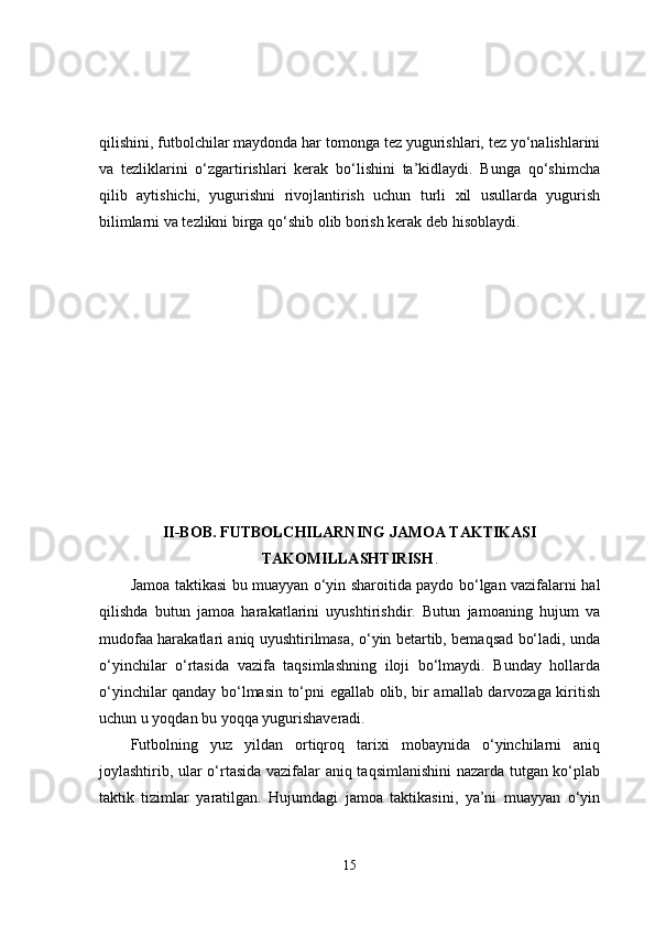 qilishini, futbolchilar maydonda har tomonga tez yugurishlari, tez yo‘nalishlarini
va   tezliklarini   o‘zgartirishlari   kerak   bo‘lishini   ta’kidlaydi.   Bunga   qo‘shimcha
qilib   aytishichi,   yugurishni   rivojlantirish   uchun   turli   xil   usullarda   yugurish
bilimlarni va tezlikni birga qo‘shib olib borish kerak deb hisoblaydi.
II-BOB. FUTBOLCHILARNING JAMOA TAKTIKASI
TAKOMILLASHTIRISH .
Jamoa taktikasi bu muayyan o‘yin sharoitida paydo bo‘lgan vazifalarni hal
qilishda   butun   jamoa   harakatlarini   uyushtirishdir.   Butun   jamoaning   hujum   va
mudofaa harakatlari aniq uyushtirilmasa, o‘yin betartib, bemaqsad bo‘ladi, unda
o‘yinchilar   o‘rtasida   vazifa   taqsimlashning   iloji   bo‘lmaydi.   Bunday   hollarda
o‘yinchilar qanday bo‘lmasin to‘pni egallab olib, bir amallab darvozaga kiritish
uchun u yoqdan bu yoqqa yugurishaveradi.
Futbolning   yuz   yildan   ortiqroq   tarixi   mobaynida   o‘yinchilarni   aniq
joylashtirib, ular o‘rtasida vazifalar aniq taqsimlanishini  nazarda tutgan ko‘plab
taktik   tizimlar   yaratilgan.   Hujumdagi   jamoa   taktikasini,   ya’ni   muayyan   o‘yin
15 