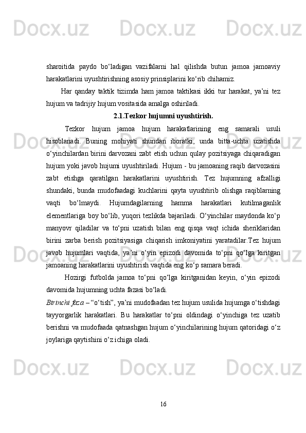 sharoitida   paydo   bo‘ladigan   vazifalarni   hal   qilishda   butun   jamoa   jamoaviy
harakatlarini uyushtirishning asosiy prinsiplarini ko‘rib chihamiz.
Har   qanday   taktik   tizimda   ham   jamoa   taktikasi   ikki   tur   harakat,   ya’ni   tez
hujum va tadrijiy hujum vositasida amalga oshiriladi.
2.1.Tezkor hujumni uyushtirish.
Tezkor   hujum   jamoa   hujum   harakatlarining   eng   samarali   usuli
hisoblanadi.   Buning   mohiyati   shundan   iboratki,   unda   bitta-uchta   uzatishda
o‘yinchilardan birini darvozani zabt etish uchun qulay pozitsiyaga chiqaradigan
hujum yoki javob hujumi uyushtiriladi. Hujum - bu jamoaning raqib darvozasini
zabt   etishga   qaratilgan   harakatlarini   uyushtirish.   Tez   hujumning   afzalligi
shundaki,   bunda   mudofaadagi   kuchlarini   qayta   uyushtirib   olishga   raqiblarning
vaqti   bo‘lmaydi.   Hujumdagilarning   hamma   harakatlari   kutilmaganlik
elementlariga boy bo‘lib, yuqori tezlikda bajariladi. O‘yinchilar maydonda ko‘p
manyovr   qiladilar   va   to‘pni   uzatish   bilan   eng   qisqa   vaqt   ichida   sheriklaridan
birini   zarba   berish   pozitsiyasiga   chiqarish   imkoniyatini   yaratadilar.Tez   hujum
javob   hujumlari   vaqtida,   ya’ni   o‘yin   epizodi   davomida   to‘pni   qo‘lga   kiritgan
jamoaning harakatlarini uyushtirish vaqtida eng ko‘p samara beradi.
Hozirgi   futbolda   jamoa   to‘pni   qo‘lga   kiritganidan   keyin,   o‘yin   epizodi
davomida hujumning uchta fazasi bo‘ladi.
Birinchi faza  – “o‘tish”, ya’ni mudofaadan tez hujum usulida hujumga o‘tishdagi
tayyorgarlik   harakatlari.   Bu   harakatlar   to‘pni   oldindagi   o‘yinchiga   tez   uzatib
berishni va mudofaada qatnashgan hujum o‘yinchilarining hujum qatoridagi o‘z
joylariga qaytishini o‘z ichiga oladi.
16 